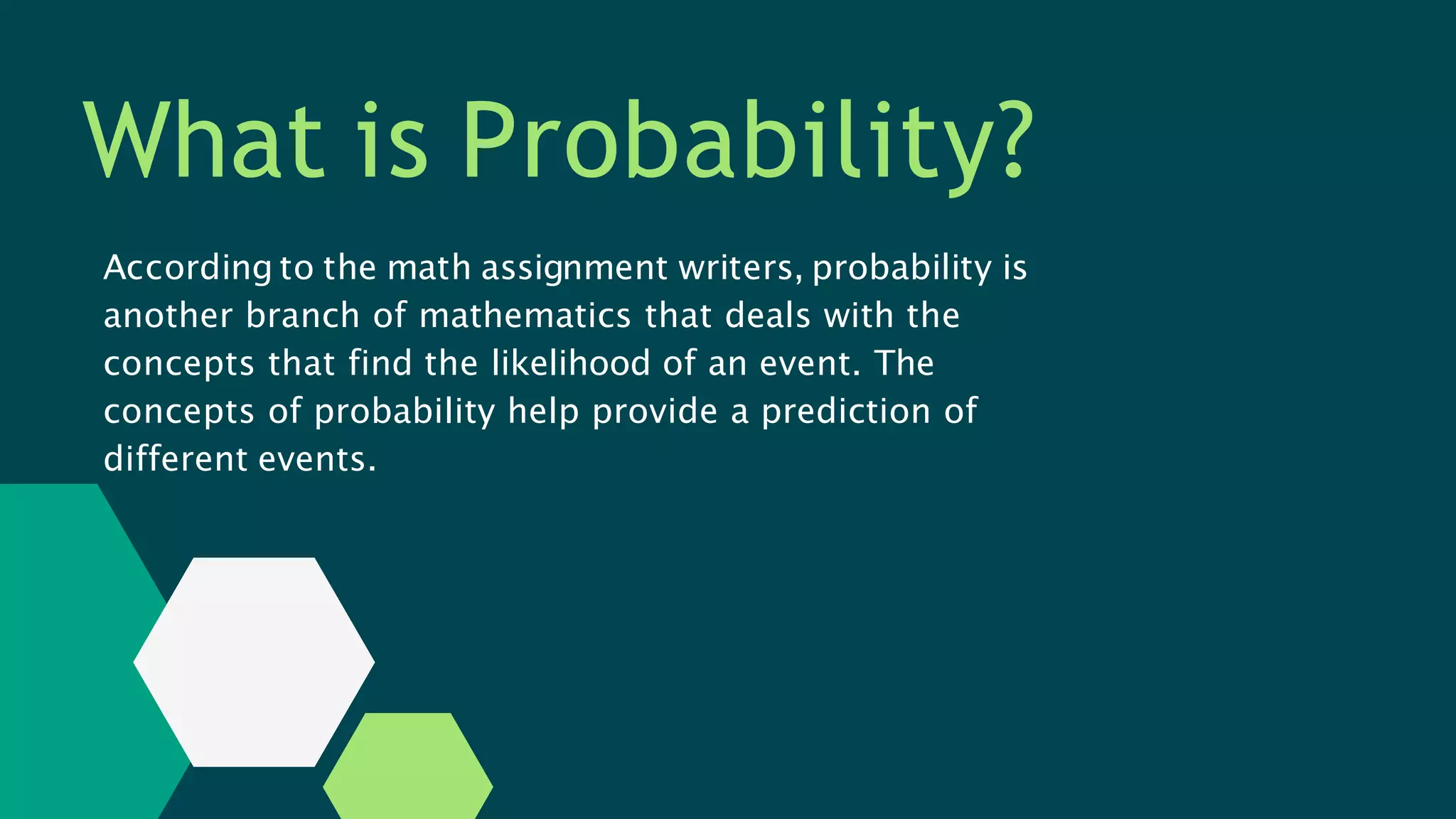 What is Probability?
According to the math assignment writers, probability is
another branch of mathematics that deals with the
concepts that find the likelihood of an event. The
concepts of probability help provide a prediction of
different events.
 