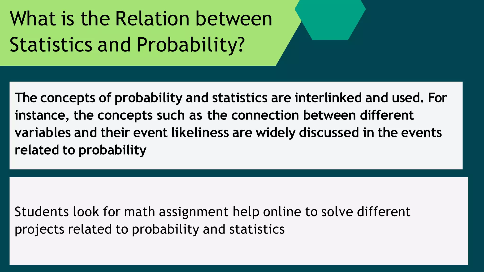 The concepts of probability and statistics are interlinked and used. For
instance, the concepts such as the connection between different
variables and their event likeliness are widely discussed in the events
related to probability
What is the Relation between
Statistics and Probability?
Students look for math assignment help online to solve different
projects related to probability and statistics
 