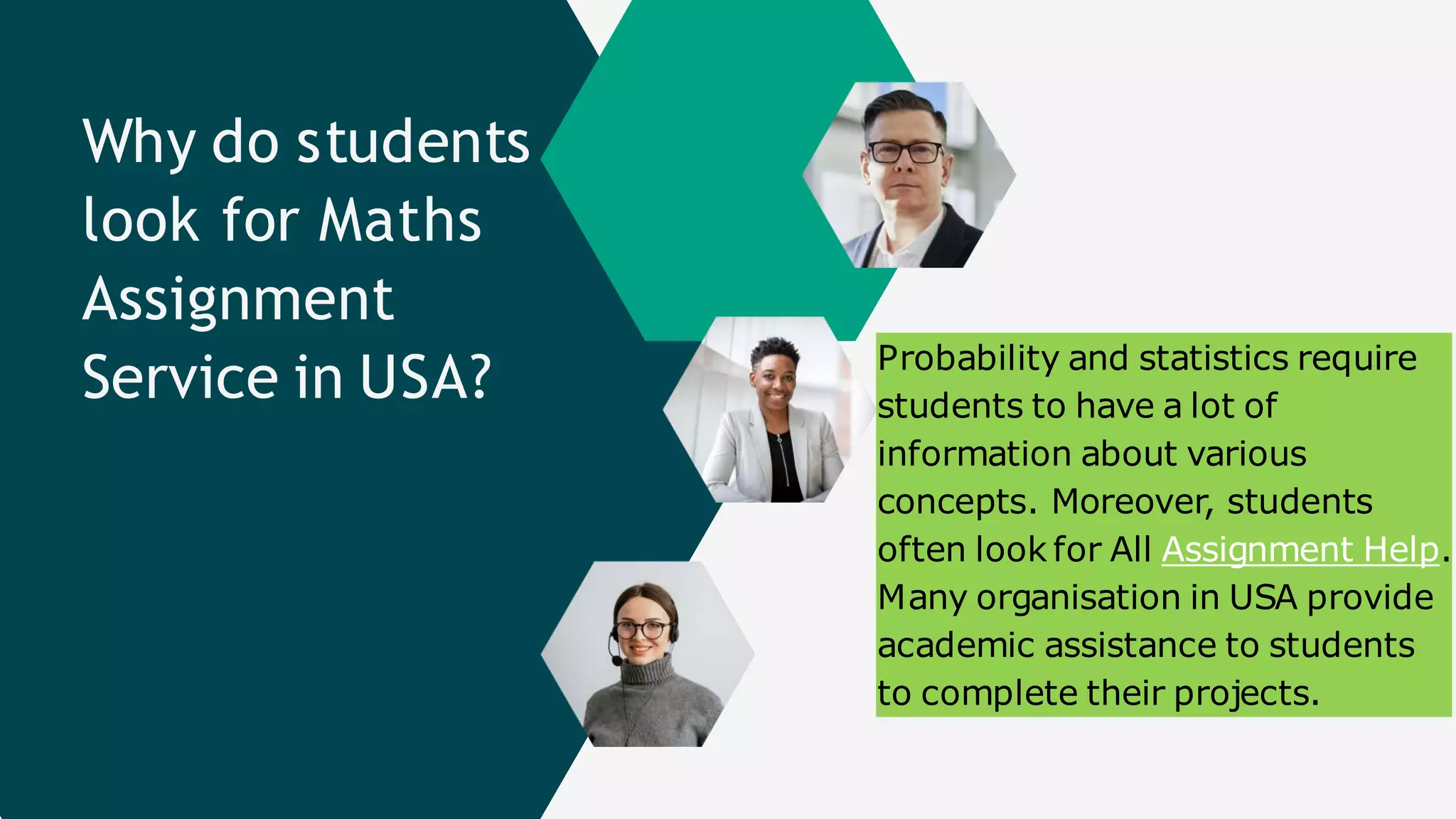 Why do students
look for Maths
Assignment
Service in USA? Probability and statistics require
students to have a lot of
information about various
concepts. Moreover, students
often look for All Assignment Help.
Many organisation in USA provide
academic assistance to students
to complete their projects.
 