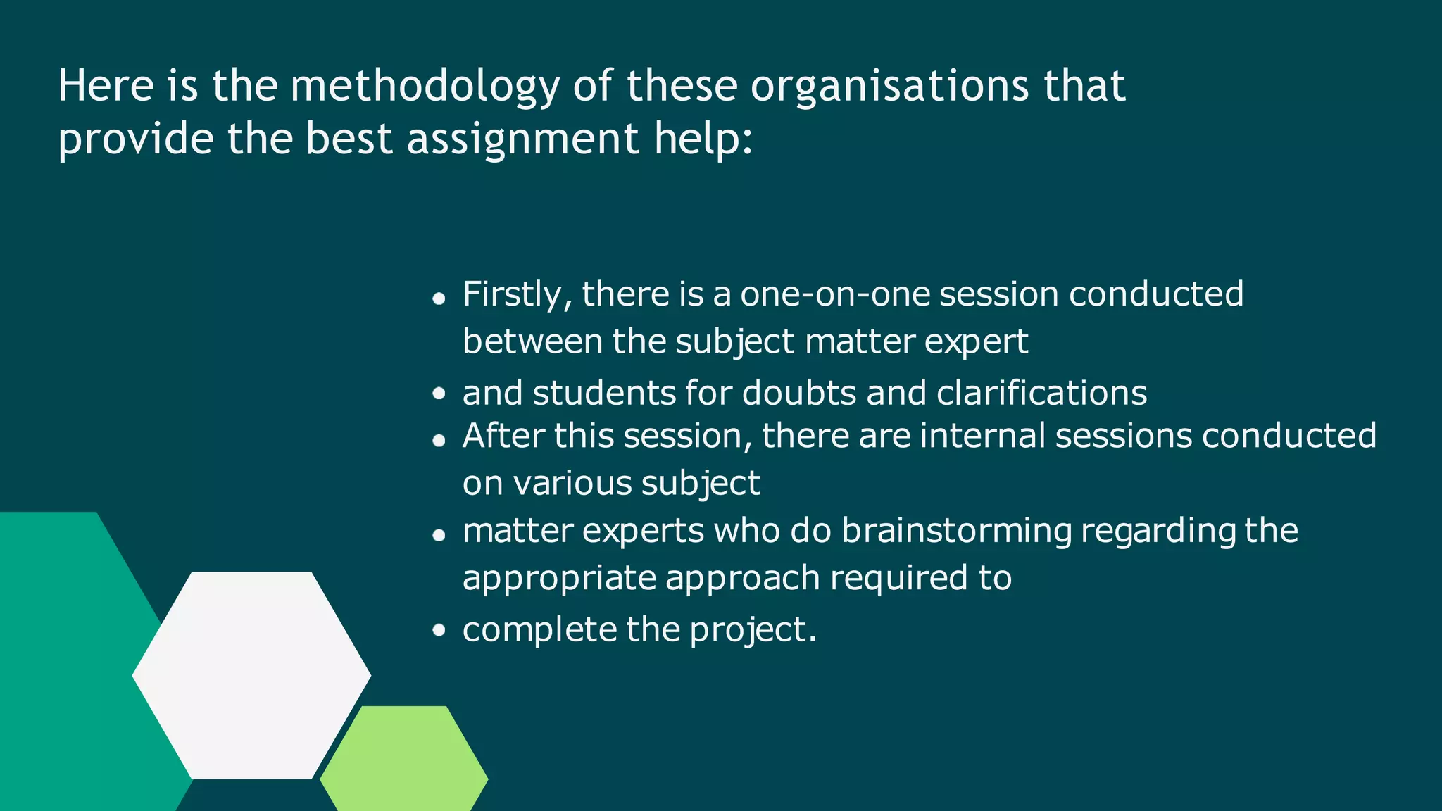 Here is the methodology of these organisations that
provide the best assignment help:
Firstly, there is a one-on-one session conducted
between the subject matter expert
and students for doubts and clarifications
After this session, there are internal sessions conducted
on various subject
matter experts who do brainstorming regarding the
appropriate approach required to
complete the project.
 
