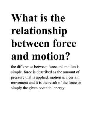 What is the
relationship
between force
and motion?
the difference between force and motion is
simple. force is described as the amount of
pressure that is applied. motion is a certain
movement and it is the result of the force or
simply the given potential energy.
 