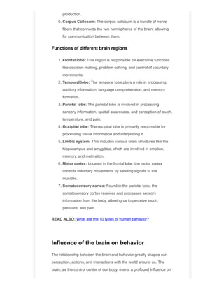 production.
6. Corpus Callosum: The corpus callosum is a bundle of nerve
fibers that connects the two hemispheres of the brain, allowing
for communication between them.
Functions of different brain regions
1. Frontal lobe: This region is responsible for executive functions
like decision-making, problem-solving, and control of voluntary
movements.
2. Temporal lobe: The temporal lobe plays a role in processing
auditory information, language comprehension, and memory
formation.
3. Parietal lobe: The parietal lobe is involved in processing
sensory information, spatial awareness, and perception of touch,
temperature, and pain.
4. Occipital lobe: The occipital lobe is primarily responsible for
processing visual information and interpreting it.
5. Limbic system: This includes various brain structures like the
hippocampus and amygdala, which are involved in emotion,
memory, and motivation.
6. Motor cortex: Located in the frontal lobe, the motor cortex
controls voluntary movements by sending signals to the
muscles.
7. Somatosensory cortex: Found in the parietal lobe, the
somatosensory cortex receives and processes sensory
information from the body, allowing us to perceive touch,
pressure, and pain.
READ ALSO: What are the 10 types of human behavior?
Influence of the brain on behavior
The relationship between the brain and behavior greatly shapes our
perception, actions, and interactions with the world around us. The
brain, as the control center of our body, exerts a profound influence on
 