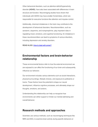 Other behavioral disorders, such as attention-deficit/hyperactivity
disorder (ADHD), have also been associated with differences in brain
structure and function. Neuroimaging studies have shown that
individuals with ADHD may have smaller frontal lobes, which are
responsible for executive functions like attention and impulse control.
Additionally, chemical imbalances in the brain may contribute to the
development of behavioral disorders. Neurotransmitters, such as
serotonin, dopamine, and norepinephrine, play important roles in
regulating mood, emotions, and cognitive functioning. An imbalance in
these neurotransmitters can lead to symptoms of various disorders,
including depression and anxiety disorders.
READ ALSO: How to deal with anger?
Environmental factors and brain-behavior
relationship
These environmental factors refer to how the external environment we
are exposed to can affect the functioning of our brain and subsequently
influence our behavior.
Our environment includes various elements such as social interactions,
physical surroundings, lifestyle choices, and exposure to pollutants or
toxins. These factors have the potential to shape our neural
development, influence cognitive processes, and ultimately shape our
thoughts, emotions, and actions.
Understanding this relationship can help us recognize how
environments can either support or hinder our mental well-being and
overall behavior.
Research methods and approaches
Scientists use various methods, such as neuroimaging techniques like
fMRI and EEG, to examine brain activity during specific behaviors or
 