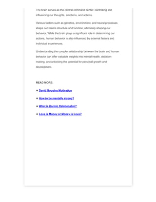 The brain serves as the central command center, controlling and
influencing our thoughts, emotions, and actions.
Various factors such as genetics, environment, and neural processes
shape our brain's structure and function, ultimately shaping our
behavior. While the brain plays a significant role in determining our
actions, human behavior is also influenced by external factors and
individual experiences.
Understanding the complex relationship between the brain and human
behavior can offer valuable insights into mental health, decision-
making, and unlocking the potential for personal growth and
development.
READ MORE:
★ David Goggins Motivation
★ How to be mentally strong?
★ What is Karmic Relationship?
★ Love is Money or Money is Love?
 