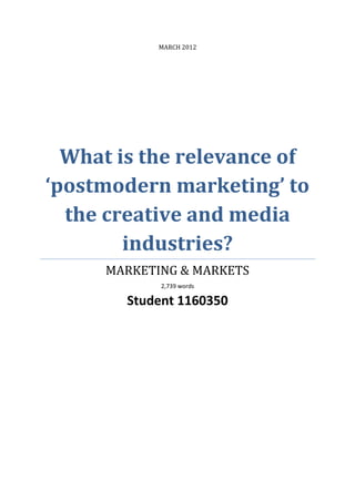 MARCH 2012




  What is the relevance of
‘postmodern marketing’ to
  the creative and media
        industries?
     MARKETING & MARKETS
             2,739 words

        Student 1160350
 