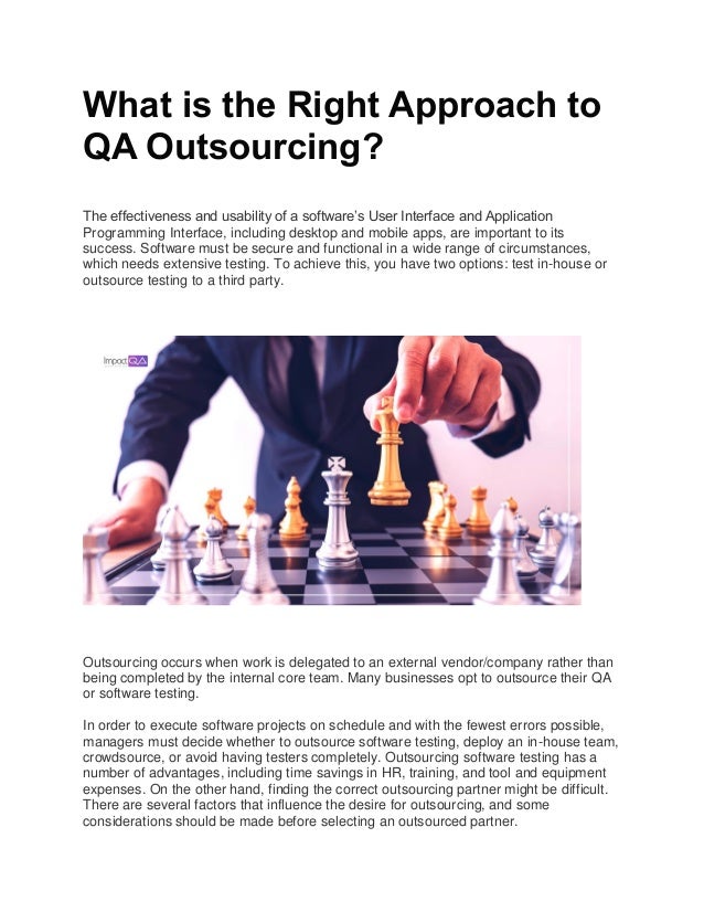 What is the Right Approach to
QA Outsourcing?
The effectiveness and usability of a software’s User Interface and Application
Programming Interface, including desktop and mobile apps, are important to its
success. Software must be secure and functional in a wide range of circumstances,
which needs extensive testing. To achieve this, you have two options: test in-house or
outsource testing to a third party.
Outsourcing occurs when work is delegated to an external vendor/company rather than
being completed by the internal core team. Many businesses opt to outsource their QA
or software testing.
In order to execute software projects on schedule and with the fewest errors possible,
managers must decide whether to outsource software testing, deploy an in-house team,
crowdsource, or avoid having testers completely. Outsourcing software testing has a
number of advantages, including time savings in HR, training, and tool and equipment
expenses. On the other hand, finding the correct outsourcing partner might be difficult.
There are several factors that influence the desire for outsourcing, and some
considerations should be made before selecting an outsourced partner.
 