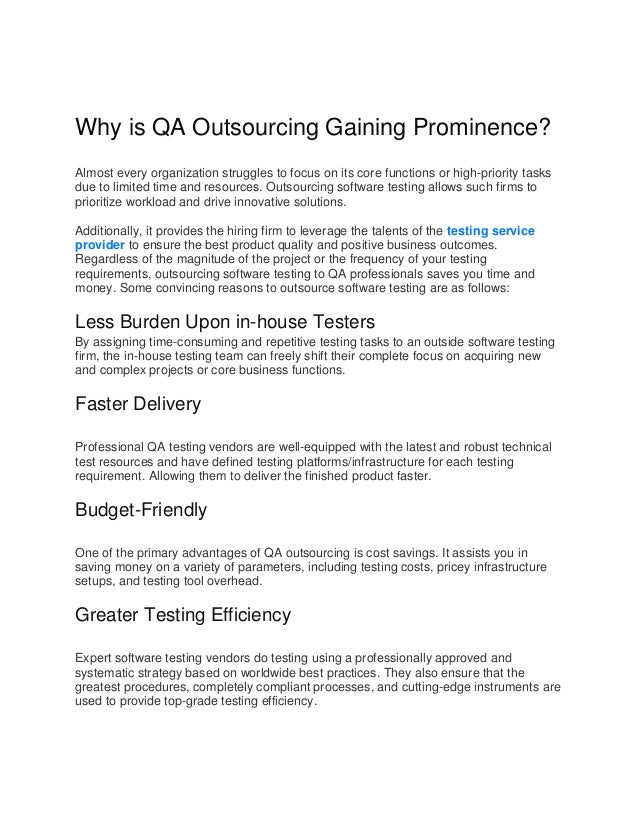 Why is QA Outsourcing Gaining Prominence?
Almost every organization struggles to focus on its core functions or high-priority tasks
due to limited time and resources. Outsourcing software testing allows such firms to
prioritize workload and drive innovative solutions.
Additionally, it provides the hiring firm to leverage the talents of the testing service
provider to ensure the best product quality and positive business outcomes.
Regardless of the magnitude of the project or the frequency of your testing
requirements, outsourcing software testing to QA professionals saves you time and
money. Some convincing reasons to outsource software testing are as follows:
Less Burden Upon in-house Testers
By assigning time-consuming and repetitive testing tasks to an outside software testing
firm, the in-house testing team can freely shift their complete focus on acquiring new
and complex projects or core business functions.
Faster Delivery
Professional QA testing vendors are well-equipped with the latest and robust technical
test resources and have defined testing platforms/infrastructure for each testing
requirement. Allowing them to deliver the finished product faster.
Budget-Friendly
One of the primary advantages of QA outsourcing is cost savings. It assists you in
saving money on a variety of parameters, including testing costs, pricey infrastructure
setups, and testing tool overhead.
Greater Testing Efficiency
Expert software testing vendors do testing using a professionally approved and
systematic strategy based on worldwide best practices. They also ensure that the
greatest procedures, completely compliant processes, and cutting-edge instruments are
used to provide top-grade testing efficiency.
 