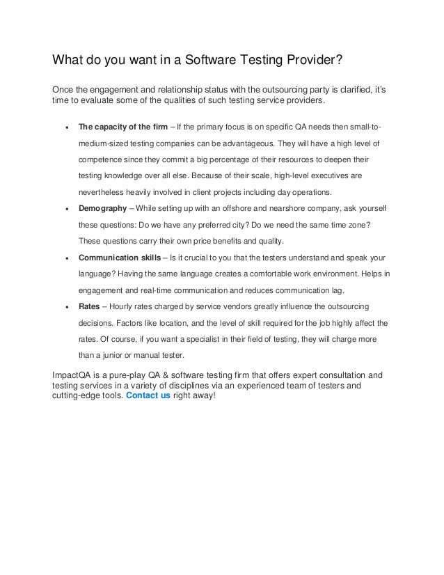 What do you want in a Software Testing Provider?
Once the engagement and relationship status with the outsourcing party is clarified, it’s
time to evaluate some of the qualities of such testing service providers.
 The capacity of the firm – If the primary focus is on specific QA needs then small-to-
medium-sized testing companies can be advantageous. They will have a high level of
competence since they commit a big percentage of their resources to deepen their
testing knowledge over all else. Because of their scale, high-level executives are
nevertheless heavily involved in client projects including day operations.
 Demography – While setting up with an offshore and nearshore company, ask yourself
these questions: Do we have any preferred city? Do we need the same time zone?
These questions carry their own price benefits and quality.
 Communication skills – Is it crucial to you that the testers understand and speak your
language? Having the same language creates a comfortable work environment. Helps in
engagement and real-time communication and reduces communication lag.
 Rates – Hourly rates charged by service vendors greatly influence the outsourcing
decisions. Factors like location, and the level of skill required for the job highly affect the
rates. Of course, if you want a specialist in their field of testing, they will charge more
than a junior or manual tester.
ImpactQA is a pure-play QA & software testing firm that offers expert consultation and
testing services in a variety of disciplines via an experienced team of testers and
cutting-edge tools. Contact us right away!
 