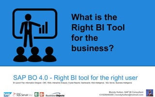 SAP BO 4.0 - Right BI tool for the right user
What is the
Right BI Tool
for the
business?
Mondy Holten, SAP BI Consultant
+31629446309 | mondyholten@hotmail.com
BI Launch Pad, Information Designer, CMC, Webi, Interactive Analysis, Crystal Reports, Dashboards, Web Intelligence, SQL Server, Business Intelligence
 