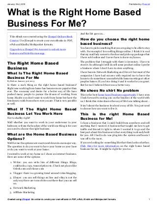 January 31st, 2013                                                                                                 Published by: Rocozd



What is the Right Home Based
Business For Me?
                                                                     And the list goes on…
  This eBook was created using the Zinepal Online eBook
  Creator. Use Zinepal to create your own eBooks in PDF,             How do you choose the right home
  ePub and Kindle/Mobipocket formats.                                based business?
                                                                     You have to pick something that you are going to be able to stay
  Upgrade to a Zinepal Pro Account to unlock more
                                                                     with. For example I love selling things online. I think it is cool
  features and hide this message.                                    that my mail lady comes to the door and picks up packages that
                                                                     I have sold online and I never have to leave my house.

The Right Home Based                                                 The problem that I struggle with there is inventory. I have to
                                                                     store it. So although I still do sell some product online I prefer
Business                                                             a business where I don’t have to store anything.

What Is The Right Home Based                                         I have been in Network Marketing and I love it but most of the
                                                                     companies I have had success with required me to leave the
Business For Me                                                      house to do sometimes uncomfortable home meetings at other
By Rick on January 31st, 2013                                        peoples homes. If you love doing it and it works for you great.
Is there a such thing as the right home based business?              But for me I believed there was a better way.
Right now working from home has become more popular than
ever. The economy and desire for a better way of life have           No shoes No shirt No problem
pushed many people to pursue the dream of working from               This is the best home based business opportunity I have seen
home. Maybe you don’t want to work from home but have the            I look forward to seeing you on the beaches of the world with
freedom to work from where ever you are. That is very possible       us. I think this video shares the way of life I am talking about…
as well.
                                                                     It isn’t about the business its about a way of life. You just need
What If The Right Home Based                                         to choose how you want to live it.

Business Let You Work Here                                           This is the right                       Home          Based
Not to shabby right?                                                 Business for Me!
Well whether you want to work in your underwear in your              I chose a business that I could build from anywhere and sell
bedroom or from the beaches of the world one thing is for sure       anything that I wanted. A business that taught me how to get
you need to choose the right business.                               traffic and funnel it right to where I wanted it to go and the
                                                                     best part about this business is that everything is already built
What are the Home Based Business                                     for you. All I had to do was plug into the system and boom I
Options?                                                             was off to the races.
Well for me the options were narrowed down in one major way.         If you are looking for something like that then look no further.
The question is do you want to have your home as your base           Click Here for more information on the right home based
or do you want to work at your home.                                 business for me. It might be right for you too…
I wanted to work at my home so I chose an internet business.
Here are some of the options:

   1. Writer: you can write lots of different things. Blogs,
      cookbooks, copy, transcription etc. Check out places like
      Odesk.com and elance.com
  2. Vlogger: there is a growing trend around video blogging.
  3. Ebayer: you can sell things on line and eBay is not the
     only way there are tons of sites out there that you can sell
     on.
  4. Network Marketing
  5. Affiliate Marketing

Created using Zinepal. Go online to create your own eBooks in PDF, ePub, Kindle and Mobipocket formats.                              1
 