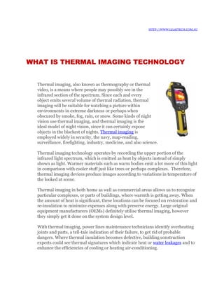 HTTP://WWW.LEAKTECH.COM.AU




WHAT IS THERMAL IMAGING TECHNOLOGY


  Thermal imaging, also known as thermography or thermal
  video, is a means where people may possibly see in the
  infrared section of the spectrum. Since each and every
  object emits several volume of thermal radiation, thermal
  imaging will be suitable for watching a picture within
  environments in extreme darkness or perhaps when
  obscured by smoke, fog, rain, or snow. Some kinds of night
  vision use thermal imaging, and thermal imaging is the
  ideal model of night vision, since it can certainly expose
  objects in the blackest of nights. Thermal imaging is
  employed widely in security, the navy, map-reading,
  surveillance, firefighting, industry, medicine, and also science.

  Thermal imaging technology operates by recording the upper portion of the
  infrared light spectrum, which is emitted as heat by objects instead of simply
  shown as light. Warmer materials such as warm bodies emit a lot more of this light
  in comparison with cooler stuff just like trees or perhaps complexes. Therefore,
  thermal imaging devices produce images according to variations in temperature of
  the looked at scene.

  Thermal imaging in both home as well as commercial areas allows us to recognize
  particular complexes, or parts of buildings, where warmth is getting away. When
  the amount of heat is significant, these locations can be focused on restoration and
  re-insulation to minimize expenses along with preserve energy. Large original
  equipment manufacturers (OEMs) definitely utilise thermal imaging, however
  they simply get it done on the system design level.

  With thermal imaging, power lines maintenance technicians identify overheating
  joints and parts, a tell-tale indication of their failure, to get rid of probable
  dangers. Where thermal insulation becomes defective, building construction
  experts could see thermal signatures which indicate heat or water leakages and to
  enhance the efficiencies of cooling or heating air-conditioning.
 