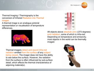 Thermal Imaging / Thermography is the
 conversion of Infrared Radiation into Thermal
 images.
 A thermal image is an analogue pictorial
 representation or visualisation of temperature
 differences.
                                                                                  All objects above absolute zero (-273 degrees)
                                                                                  emit radiation, some of which is infra-red.
                                                                                  Depending on temperature and emissivity,
                                                                                  most objects in the world can be thermally
                                                                                  imaged.


          Thermal imagers detect and record Infra-red
          radiation emitted from the surface of any subject
          being viewed. The imager does not have the ability
          to see below the surface. However, the radiation
          from the surface is often influenced by sub-surface
          detail, which effects the thermal characteristics of
          adjoining material(s).

Testo AG, Präsentationstitel (Version), Ersteller, Datum, Vertraulichkeitsstufe                                                    5/2
 