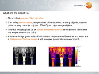 What are the benefits?

          • Non-contact process / Non Intrusive
          • Can safely see /visualise, temperatures of components, moving objects, thermal
            patterns, very hot objects (Up to 2000°C) and high voltage objects
          • Thermal Imaging gives us an overall temperature profile of the subject rather than
            the temperature at one point
          • A thermal image gives a visual indication of temperature differences and when it is
            a Radiometric Thermal Image, it will also give temperature measurement.


                                                                                  65.6°C



                                                                                       60




                                                                                       50




                                                                                       40




                                                                                  31.7°C




Testo AG, Präsentationstitel (Version), Ersteller, Datum, Vertraulichkeitsstufe                   7/2
 