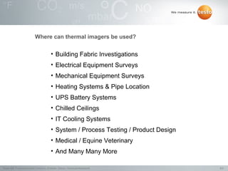 Where can thermal imagers be used?


                                           • Building Fabric Investigations
                                           • Electrical Equipment Surveys
                                           • Mechanical Equipment Surveys
                                           • Heating Systems & Pipe Location
                                           • UPS Battery Systems
                                           • Chilled Ceilings
                                           • IT Cooling Systems
                                           • System / Process Testing / Product Design
                                           • Medical / Equine Veterinary
                                           • And Many Many More

Testo AG, Präsentationstitel (Version), Ersteller, Datum, Vertraulichkeitsstufe          8/2
 
