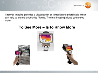 Thermal Imaging provides a visualisation of temperature differentials which
       can help to identify anomalies / faults. Thermal Imaging allows you to see
       more.

                                     To See More – Is to Know More




Testo AG, Präsentationstitel (Version), Ersteller, Datum, Vertraulichkeitsstufe      9/2
 