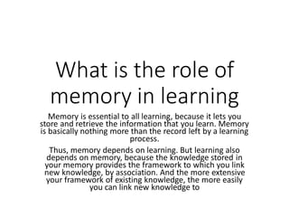 What is the role of
memory in learning
Memory is essential to all learning, because it lets you
store and retrieve the information that you learn. Memory
is basically nothing more than the record left by a learning
process.
Thus, memory depends on learning. But learning also
depends on memory, because the knowledge stored in
your memory provides the framework to which you link
new knowledge, by association. And the more extensive
your framework of existing knowledge, the more easily
you can link new knowledge to
 