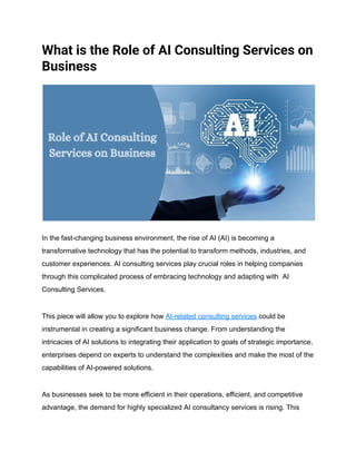 What is the Role of AI Consulting Services on
Business
In the fast-changing business environment, the rise of AI (AI) is becoming a
transformative technology that has the potential to transform methods, industries, and
customer experiences. AI consulting services play crucial roles in helping companies
through this complicated process of embracing technology and adapting with AI
Consulting Services.
This piece will allow you to explore how AI-related consulting services could be
instrumental in creating a significant business change. From understanding the
intricacies of AI solutions to integrating their application to goals of strategic importance,
enterprises depend on experts to understand the complexities and make the most of the
capabilities of AI-powered solutions.
As businesses seek to be more efficient in their operations, efficient, and competitive
advantage, the demand for highly specialized AI consultancy services is rising. This
 