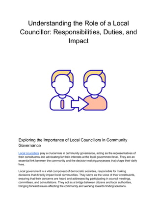 Understanding the Role of a Local
Councillor: Responsibilities, Duties, and
Impact
Exploring the Importance of Local Councillors in Community
Governance
Local councillors play a crucial role in community governance, acting as the representatives of
their constituents and advocating for their interests at the local government level. They are an
essential link between the community and the decision-making processes that shape their daily
lives.
Local government is a vital component of democratic societies, responsible for making
decisions that directly impact local communities. They serve as the voice of their constituents,
ensuring that their concerns are heard and addressed by participating in council meetings,
committees, and consultations. They act as a bridge between citizens and local authorities,
bringing forward issues affecting the community and working towards finding solutions.
 