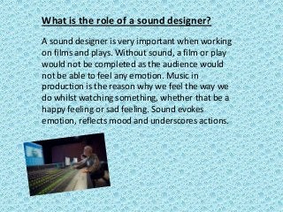 What is the role of a sound designer?
A sound designer is very important when working
on films and plays. Without sound, a film or play
would not be completed as the audience would
not be able to feel any emotion. Music in
production is the reason why we feel the way we
do whilst watching something, whether that be a
happy feeling or sad feeling. Sound evokes
emotion, reflects mood and underscores actions.

 