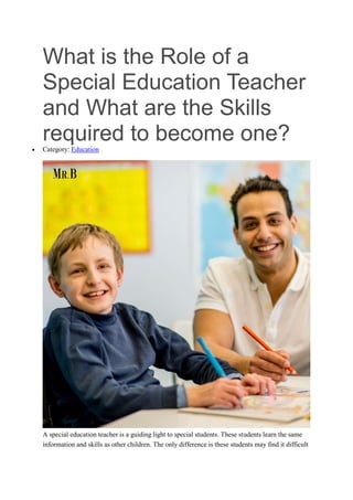 What is the Role of a
Special Education Teacher
and What are the Skills
required to become one?
 Category: Education
A special education teacher is a guiding light to special students. These students learn the same
information and skills as other children. The only difference is these students may find it difficult
 