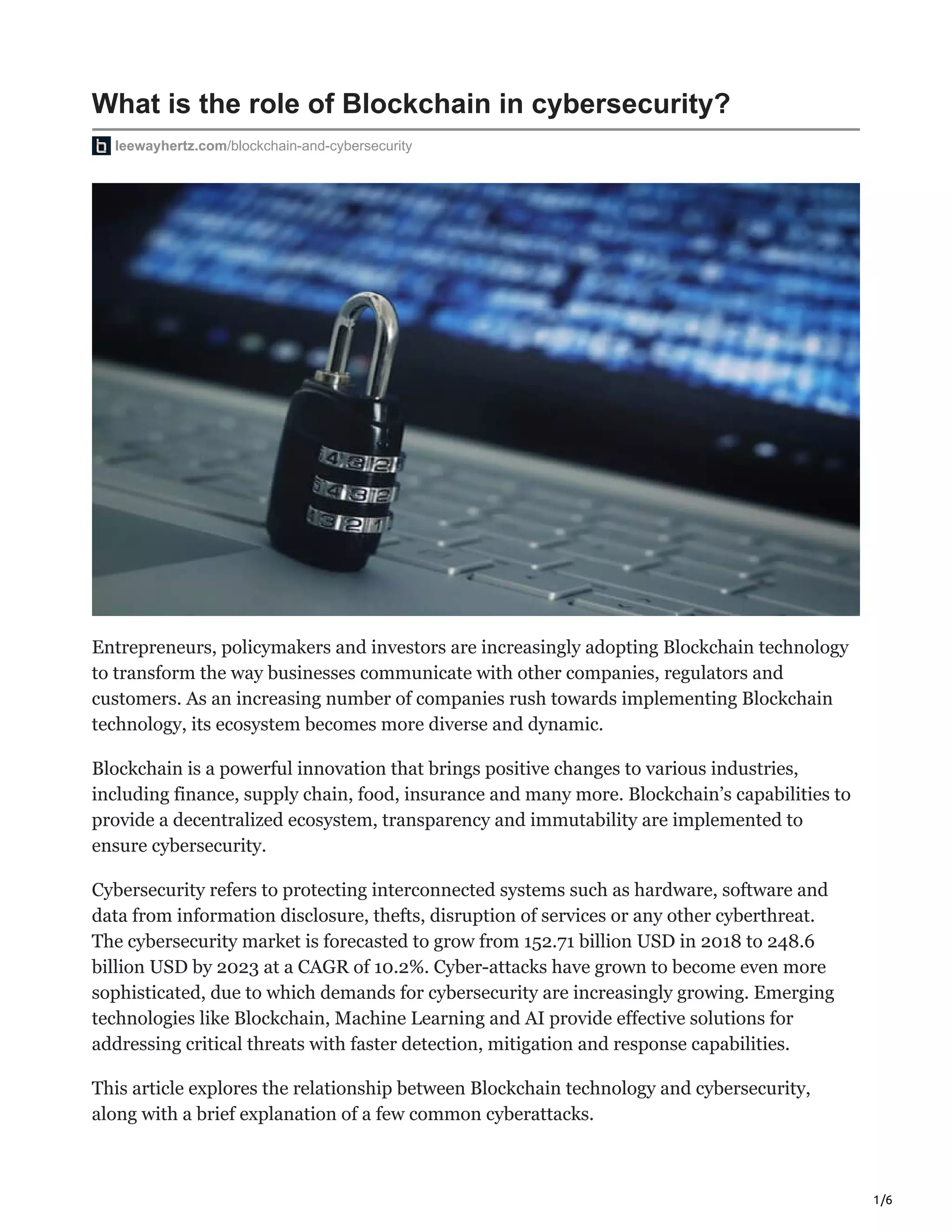 1/6
What is the role of Blockchain in cybersecurity?
leewayhertz.com/blockchain-and-cybersecurity
Entrepreneurs, policymakers and investors are increasingly adopting Blockchain technology
to transform the way businesses communicate with other companies, regulators and
customers. As an increasing number of companies rush towards implementing Blockchain
technology, its ecosystem becomes more diverse and dynamic.
Blockchain is a powerful innovation that brings positive changes to various industries,
including finance, supply chain, food, insurance and many more. Blockchain’s capabilities to
provide a decentralized ecosystem, transparency and immutability are implemented to
ensure cybersecurity.
Cybersecurity refers to protecting interconnected systems such as hardware, software and
data from information disclosure, thefts, disruption of services or any other cyberthreat.
The cybersecurity market is forecasted to grow from 152.71 billion USD in 2018 to 248.6
billion USD by 2023 at a CAGR of 10.2%. Cyber-attacks have grown to become even more
sophisticated, due to which demands for cybersecurity are increasingly growing. Emerging
technologies like Blockchain, Machine Learning and AI provide effective solutions for
addressing critical threats with faster detection, mitigation and response capabilities.
This article explores the relationship between Blockchain technology and cybersecurity,
along with a brief explanation of a few common cyberattacks.
 