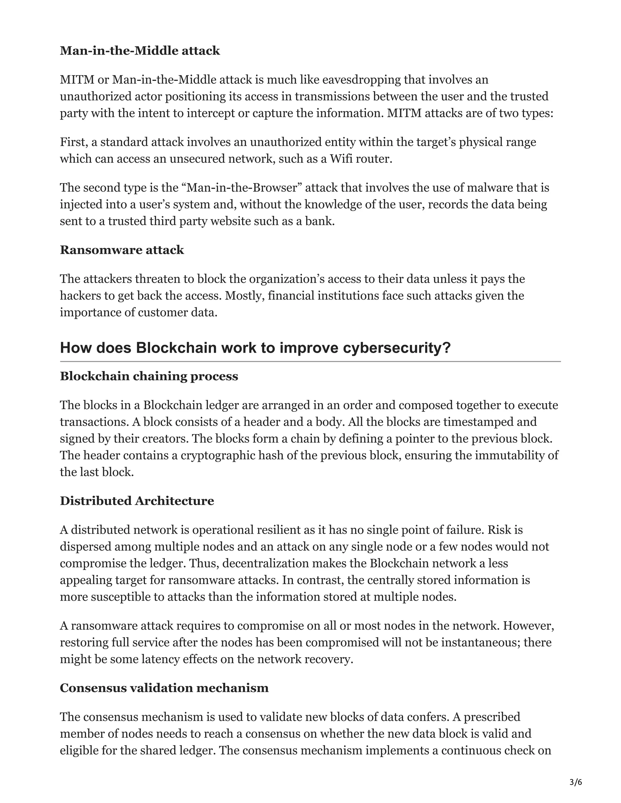 3/6
Man-in-the-Middle attack
MITM or Man-in-the-Middle attack is much like eavesdropping that involves an
unauthorized actor positioning its access in transmissions between the user and the trusted
party with the intent to intercept or capture the information. MITM attacks are of two types:
First, a standard attack involves an unauthorized entity within the target’s physical range
which can access an unsecured network, such as a Wifi router.
The second type is the “Man-in-the-Browser” attack that involves the use of malware that is
injected into a user’s system and, without the knowledge of the user, records the data being
sent to a trusted third party website such as a bank.
Ransomware attack
The attackers threaten to block the organization’s access to their data unless it pays the
hackers to get back the access. Mostly, financial institutions face such attacks given the
importance of customer data.
How does Blockchain work to improve cybersecurity?
Blockchain chaining process
The blocks in a Blockchain ledger are arranged in an order and composed together to execute
transactions. A block consists of a header and a body. All the blocks are timestamped and
signed by their creators. The blocks form a chain by defining a pointer to the previous block.
The header contains a cryptographic hash of the previous block, ensuring the immutability of
the last block.
Distributed Architecture
A distributed network is operational resilient as it has no single point of failure. Risk is
dispersed among multiple nodes and an attack on any single node or a few nodes would not
compromise the ledger. Thus, decentralization makes the Blockchain network a less
appealing target for ransomware attacks. In contrast, the centrally stored information is
more susceptible to attacks than the information stored at multiple nodes.
A ransomware attack requires to compromise on all or most nodes in the network. However,
restoring full service after the nodes has been compromised will not be instantaneous; there
might be some latency effects on the network recovery.
Consensus validation mechanism
The consensus mechanism is used to validate new blocks of data confers. A prescribed
member of nodes needs to reach a consensus on whether the new data block is valid and
eligible for the shared ledger. The consensus mechanism implements a continuous check on
 