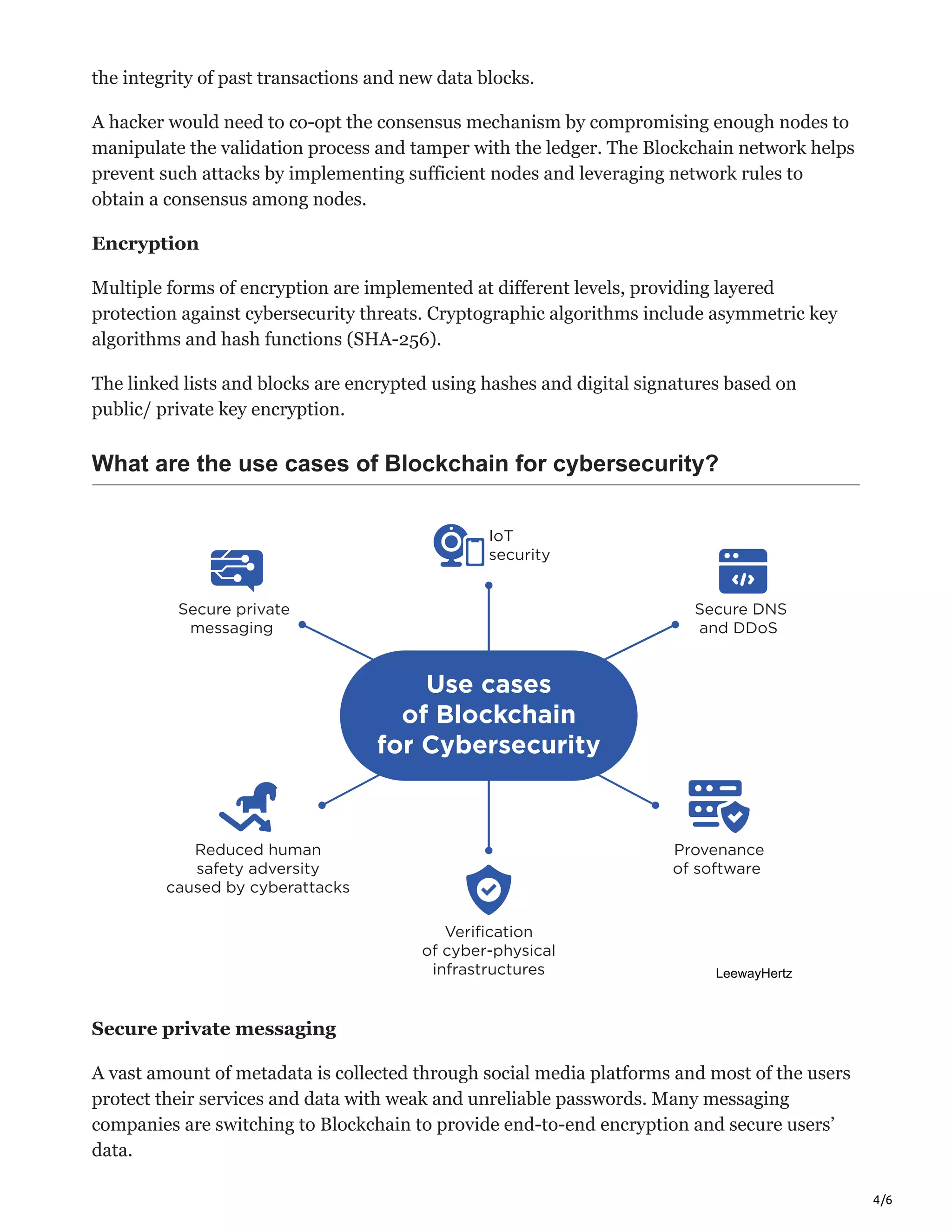 4/6
the integrity of past transactions and new data blocks.
A hacker would need to co-opt the consensus mechanism by compromising enough nodes to
manipulate the validation process and tamper with the ledger. The Blockchain network helps
prevent such attacks by implementing sufficient nodes and leveraging network rules to
obtain a consensus among nodes.
Encryption
Multiple forms of encryption are implemented at different levels, providing layered
protection against cybersecurity threats. Cryptographic algorithms include asymmetric key
algorithms and hash functions (SHA-256).
The linked lists and blocks are encrypted using hashes and digital signatures based on
public/ private key encryption.
What are the use cases of Blockchain for cybersecurity?
Secure private messaging
A vast amount of metadata is collected through social media platforms and most of the users
protect their services and data with weak and unreliable passwords. Many messaging
companies are switching to Blockchain to provide end-to-end encryption and secure users’
data.
 