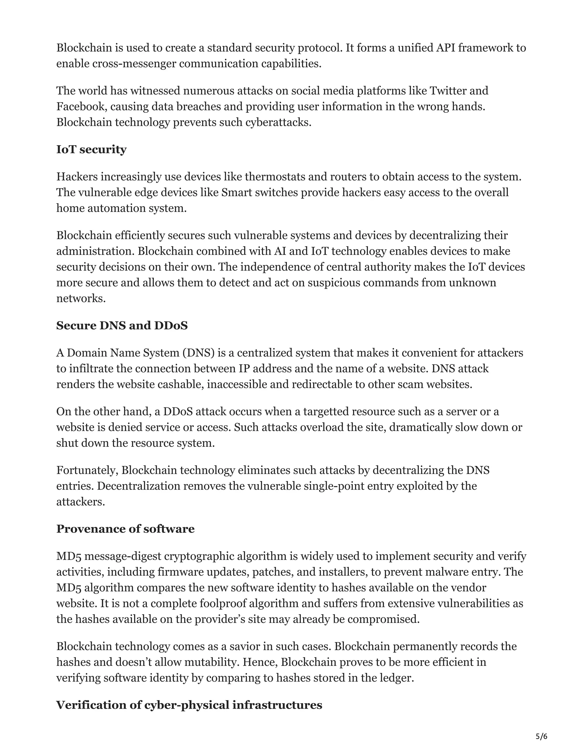 5/6
Blockchain is used to create a standard security protocol. It forms a unified API framework to
enable cross-messenger communication capabilities.
The world has witnessed numerous attacks on social media platforms like Twitter and
Facebook, causing data breaches and providing user information in the wrong hands.
Blockchain technology prevents such cyberattacks.
IoT security
Hackers increasingly use devices like thermostats and routers to obtain access to the system.
The vulnerable edge devices like Smart switches provide hackers easy access to the overall
home automation system.
Blockchain efficiently secures such vulnerable systems and devices by decentralizing their
administration. Blockchain combined with AI and IoT technology enables devices to make
security decisions on their own. The independence of central authority makes the IoT devices
more secure and allows them to detect and act on suspicious commands from unknown
networks.
Secure DNS and DDoS
A Domain Name System (DNS) is a centralized system that makes it convenient for attackers
to infiltrate the connection between IP address and the name of a website. DNS attack
renders the website cashable, inaccessible and redirectable to other scam websites.
On the other hand, a DDoS attack occurs when a targetted resource such as a server or a
website is denied service or access. Such attacks overload the site, dramatically slow down or
shut down the resource system.
Fortunately, Blockchain technology eliminates such attacks by decentralizing the DNS
entries. Decentralization removes the vulnerable single-point entry exploited by the
attackers.
Provenance of software
MD5 message-digest cryptographic algorithm is widely used to implement security and verify
activities, including firmware updates, patches, and installers, to prevent malware entry. The
MD5 algorithm compares the new software identity to hashes available on the vendor
website. It is not a complete foolproof algorithm and suffers from extensive vulnerabilities as
the hashes available on the provider’s site may already be compromised.
Blockchain technology comes as a savior in such cases. Blockchain permanently records the
hashes and doesn’t allow mutability. Hence, Blockchain proves to be more efficient in
verifying software identity by comparing to hashes stored in the ledger.
Verification of cyber-physical infrastructures
 