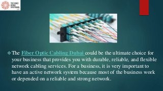 The Fiber Optic Cabling Dubai could be the ultimate choice for
your business that provides you with durable, reliable, and flexible
network cabling services. For a business, it is very important to
have an active network system because most of the business work
or depended on a reliable and strong network.
 