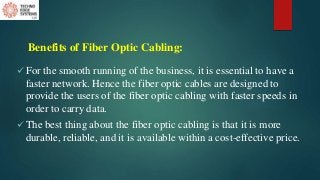 Benefits of Fiber Optic Cabling:
 For the smooth running of the business, it is essential to have a
faster network. Hence the fiber optic cables are designed to
provide the users of the fiber optic cabling with faster speeds in
order to carry data.
 The best thing about the fiber optic cabling is that it is more
durable, reliable, and it is available within a cost-effective price.
 