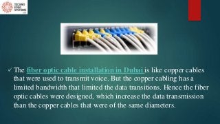  The fiber optic cable installation in Dubai is like copper cables
that were used to transmit voice. But the copper cabling has a
limited bandwidth that limited the data transitions. Hence the fiber
optic cables were designed, which increase the data transmission
than the copper cables that were of the same diameters.
 