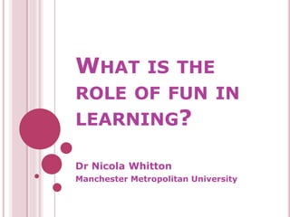 WHAT IS THE
ROLE OF FUN IN
LEARNING?
Dr Nicola Whitton
Manchester Metropolitan University
 
