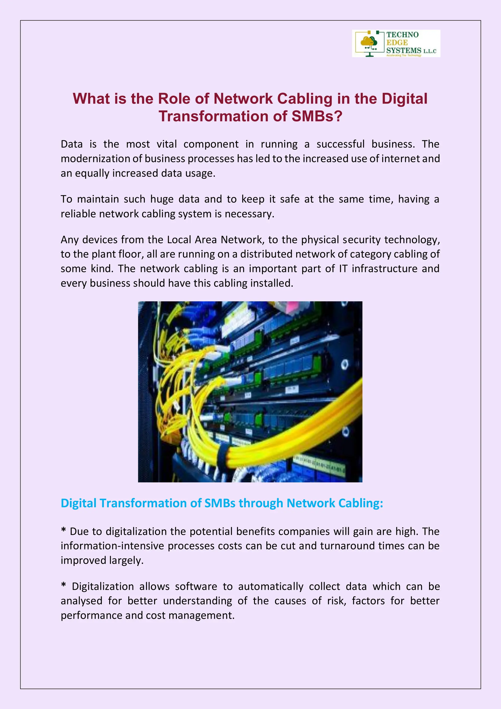What is the Role of Network Cabling in the Digital
Transformation of SMBs?
Data is the most vital component in running a successful business. The
modernization of business processes has led to the increased use of internet and
an equally increased data usage.
To maintain such huge data and to keep it safe at the same time, having a
reliable network cabling system is necessary.
Any devices from the Local Area Network, to the physical security technology,
to the plant floor, all are running on a distributed network of category cabling of
some kind. The network cabling is an important part of IT infrastructure and
every business should have this cabling installed.
Digital Transformation of SMBs through Network Cabling:
* Due to digitalization the potential benefits companies will gain are high. The
information-intensive processes costs can be cut and turnaround times can be
improved largely.
* Digitalization allows software to automatically collect data which can be
analysed for better understanding of the causes of risk, factors for better
performance and cost management.
 