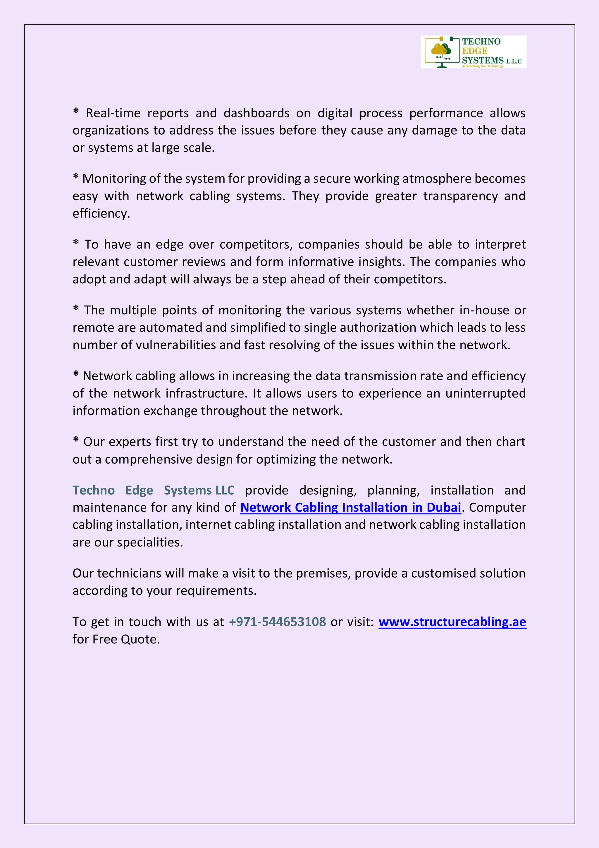 * Real-time reports and dashboards on digital process performance allows
organizations to address the issues before they cause any damage to the data
or systems at large scale.
* Monitoring of the system for providing a secure working atmosphere becomes
easy with network cabling systems. They provide greater transparency and
efficiency.
* To have an edge over competitors, companies should be able to interpret
relevant customer reviews and form informative insights. The companies who
adopt and adapt will always be a step ahead of their competitors.
* The multiple points of monitoring the various systems whether in-house or
remote are automated and simplified to single authorization which leads to less
number of vulnerabilities and fast resolving of the issues within the network.
* Network cabling allows in increasing the data transmission rate and efficiency
of the network infrastructure. It allows users to experience an uninterrupted
information exchange throughout the network.
* Our experts first try to understand the need of the customer and then chart
out a comprehensive design for optimizing the network.
Techno Edge Systems LLC provide designing, planning, installation and
maintenance for any kind of Network Cabling Installation in Dubai. Computer
cabling installation, internet cabling installation and network cabling installation
are our specialities.
Our technicians will make a visit to the premises, provide a customised solution
according to your requirements.
To get in touch with us at +971-544653108 or visit: www.structurecabling.ae
for Free Quote.
 