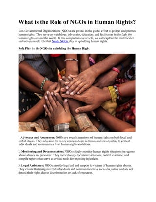 What is the Role of NGOs in Human Rights?
Non-Governmental Organizations (NGOs) are pivotal in the global effort to protect and promote
human rights. They serve as watchdogs, advocates, educators, and facilitators in the fight for
human rights around the world. In this comprehensive article, we will explore the multifaceted
and indispensable role that Noida NGOs play in upholding human rights.
Role Play by the NGOs in upholding the Human Right
1.Advocacy and Awareness: NGOs are vocal champions of human rights on both local and
global stages. They advocate for policy changes, legal reforms, and social justice to protect
individuals and communities from human rights violations.
2. Monitoring and Documentation: NGOs closely monitor human rights situations in regions
where abuses are prevalent. They meticulously document violations, collect evidence, and
compile reports that serve as critical tools for exposing injustices.
3. Legal Assistance: NGOs provide legal aid and support to victims of human rights abuses.
They ensure that marginalized individuals and communities have access to justice and are not
denied their rights due to discrimination or lack of resources.
 