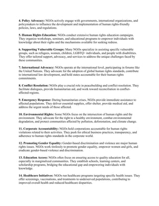 4. Policy Advocacy: NGOs actively engage with governments, international organizations, and
policymakers to influence the development and implementation of human rights-friendly
policies, laws, and regulations.
5. Human Rights Education: NGOs conduct extensive human rights education campaigns.
They organize workshops, seminars, and educational programs to empower individuals with
knowledge about their rights and the mechanisms available for seeking redress.
6. Supporting Vulnerable Groups: Many NGOs specialize in assisting specific vulnerable
groups, such as refugees, women, children, LGBTQ+ individuals, and people with disabilities.
They offer tailored support, advocacy, and services to address the unique challenges faced by
these communities.
7. International Advocacy: NGOs operate at the international level, participating in forums like
the United Nations. They advocate for the adoption of global human rights standards, contribute
to international law development, and hold states accountable for their human rights
commitments.
8. Conflict Resolution: NGOs play a crucial role in peacebuilding and conflict resolution. They
facilitate dialogues, provide humanitarian aid, and work toward reconciliation in conflict-
affected regions.
9. Emergency Response: During humanitarian crises, NGOs provide immediate assistance to
affected populations. They deliver essential supplies, offer shelter, provide medical aid, and
address the urgent needs of those affected.
10. Environmental Rights: Some NGOs focus on the intersection of human rights and the
environment. They advocate for the right to a healthy environment, combat environmental
degradation, and protect communities affected by pollution, deforestation, and climate change.
11. Corporate Accountability: NGOs hold corporations accountable for human rights
violations related to their activities. They push for ethical business practices, transparency, and
adherence to human rights standards in the corporate world.
12. Promoting Gender Equality: Gender-based discrimination and violence are major human
rights issues. NGOs work tirelessly to promote gender equality, empower women and girls, and
eradicate gender-based violence and discrimination.
13. Education Access: NGOs often focus on ensuring access to quality education for all,
especially in marginalized communities. They establish schools, learning centers, and
scholarship programs, bridging the educational gap and empowering individuals with
knowledge.
14. Healthcare Initiatives: NGOs run healthcare programs targeting specific health issues. They
offer screenings, vaccinations, and treatments to underserved populations, contributing to
improved overall health and reduced healthcare disparities.
 