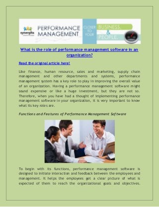 What is the role of performance management software in an
organization?
Read the original article here!
Like finance, human resource, sales and marketing, supply chain
management and other departments and systems, performance
management system has a key role to play in improving the overall value
of an organization. Having a performance management software might
sound expensive or like a huge investment, but they are not so.
Therefore, when you have had a thought of implementing performance
management software in your organization, it is very important to know
what its key roles are.
Functions and Features of Performance Management Software

To begin with its functions, performance management software is
designed to initiate interaction and feedback between the employees and
management. It helps the employees get a clear picture of what is
expected of them to reach the organizational goals and objectives.

 