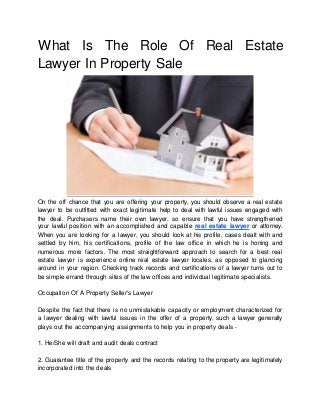 What Is The Role Of Real Estate
Lawyer In Property Sale
On the off chance that you are offering your property, you should observe a real estate
lawyer to be outfitted with exact legitimate help to deal with lawful issues engaged with
the deal. Purchasers name their own lawyer, so ensure that you have strengthened
your lawful position with an accomplished and capable real estate lawyer or attorney.
When you are looking for a lawyer, you should look at his profile, cases dealt with and
settled by him, his certifications, profile of the law office in which he is honing and
numerous more factors. The most straightforward approach to search for a best real
estate lawyer is experience online real estate lawyer locales, as opposed to glancing
around in your region. Checking track records and certifications of a lawyer turns out to
be simple errand through sites of the law offices and individual legitimate specialists.
Occupation Of A Property Seller's Lawyer
Despite the fact that there is no unmistakable capacity or employment characterized for
a lawyer dealing with lawful issues in the offer of a property, such a lawyer generally
plays out the accompanying assignments to help you in property deals -
1. He/She will draft and audit deals contract
2. Guarantee title of the property and the records relating to the property are legitimately
incorporated into the deals
 