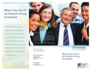 What is the role of
an Investors Group
Consultant
Forward your resumé to:
What is the role of
an Investors Group
Consultant
With the support that comes
with Investors Group’s 80 years
of financial services experience,
you can build a prosperous and
successful business by helping
clients achieve their financial goals.
Enclosed is a brief overview of the
responsibilities associated with
the Consultant role.
™ Trademark owned by IGM Financial Inc. and licensed
to its subsidiary corporations.
Source: Investment Executive, June 2008 & 2009
This is a full-time opportunity to establish your own variable-
income and self-employed business in association with Investors
Group Financial Services Inc. Submissions are subject to an initial
and ongoing review process. Investors Group offices are located
in all provinces and territories in Canada. Please submit your
Resume/Application only to one office.
“What is the role of an Investors Group Consultant”
© Copyright Investors Group Inc. 2009 MP1667 (06/2009-P)
Edward Saidah MTM, B.Sc.
EAST TOWER LEVEL 4
1 HOLIDAY ST
POINTE CLAIRE, QC
H9R 5N3
(514) 426-0886
(514) 426-0657
eddy.saidah@investorsgroup.com
Investors Group Financial Services Inc.
Financial Services Firm
 