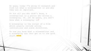 Hi guys, today I’m going to research and
find out what a screenwriter is and why
they are so important.
So for all you who didn’t know, a
screenwriter is a person who writes a
screenplay. Oh..let me guess, you don’t
know what a screenplay is?
A screenplay is the script of a film
which usually include acting
instructions and scene directions.
So now you know what a screenwriter and
a screenplay are lets get on to the good
stuff.
 