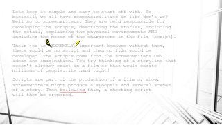 Lets keep it simple and easy to start off with. So
basically we all have responsibilities in life don’t we?
Well so do screenwriters. They are held responsible for
developing the scripts, describing the stories, including
the detail, explaining the physical environments AND
including the moods of the characters in the film (script).
Their job is EXREMELY important because without them,
there would be no script and then no film would be
developed. The scripts come from the screenwriters OWN
ideas and imagination. You try thinking of a storyline that
doesn’t already exist in a film or that would excite
millions of people..its hard right!
Scripts are part of the production of a film or show,
screenwriters might produce a synopsis and several scenes
of a story. Then following this, a shooting script
will then be prepared.
 
