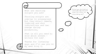 What are shooting
scripts you ask?
Shooting scripts are
similar to screenplays
but they entail camera,
lighting and shot
instructions and can
change during
production.
That is all you need to
know about screen –
writers for now!
Thanks for listening
guys and I’ll see you in
my next blog :)
Fun fact guys, this is the font
used in all scripts. One script
page of this writing = one
minute filming time!
 