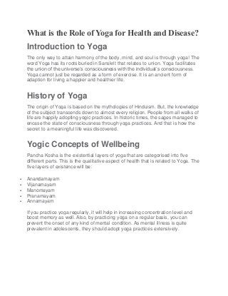 What is the Role of Yoga for Health and Disease?
Introduction to Yoga
The only way to attain harmony of the body, mind, and soul is through yoga! The
word Yoga has its roots buried in Sanskrit that relates to union. Yoga facilitates
the union of the universe’s consciousness with the individual’s consciousness.
Yoga cannot just be regarded as a form of exercise. It is an ancient form of
adaption for living a happier and healthier life.
History of Yoga
The origin of Yoga is based on the mythologies of Hinduism. But, the knowledge
of the subject transcends down to almost every religion. People from all walks of
life are happily adopting yogic practices. In historic times, the sages managed to
encase the state of consciousness through yoga practices. And that is how the
secret to a meaningful life was discovered.
Yogic Concepts of Wellbeing
Pancha Kosha is the existential layers of yoga that are categorised into five
different parts. This is the qualitative aspect of health that is related to Yoga. The
five layers of existence will be:
 Anandamayam
 Vijanamayam
 Manomayam
 Pranamayam
 Annamayam
If you practice yoga regularly, it will help in increasing concentration level and
boost memory as well. Also, by practicing yoga on a regular basis, you can
prevent the onset of any kind of mental condition. As mental illness is quite
prevalent in adolescents, they should adopt yoga practices extensively.
 