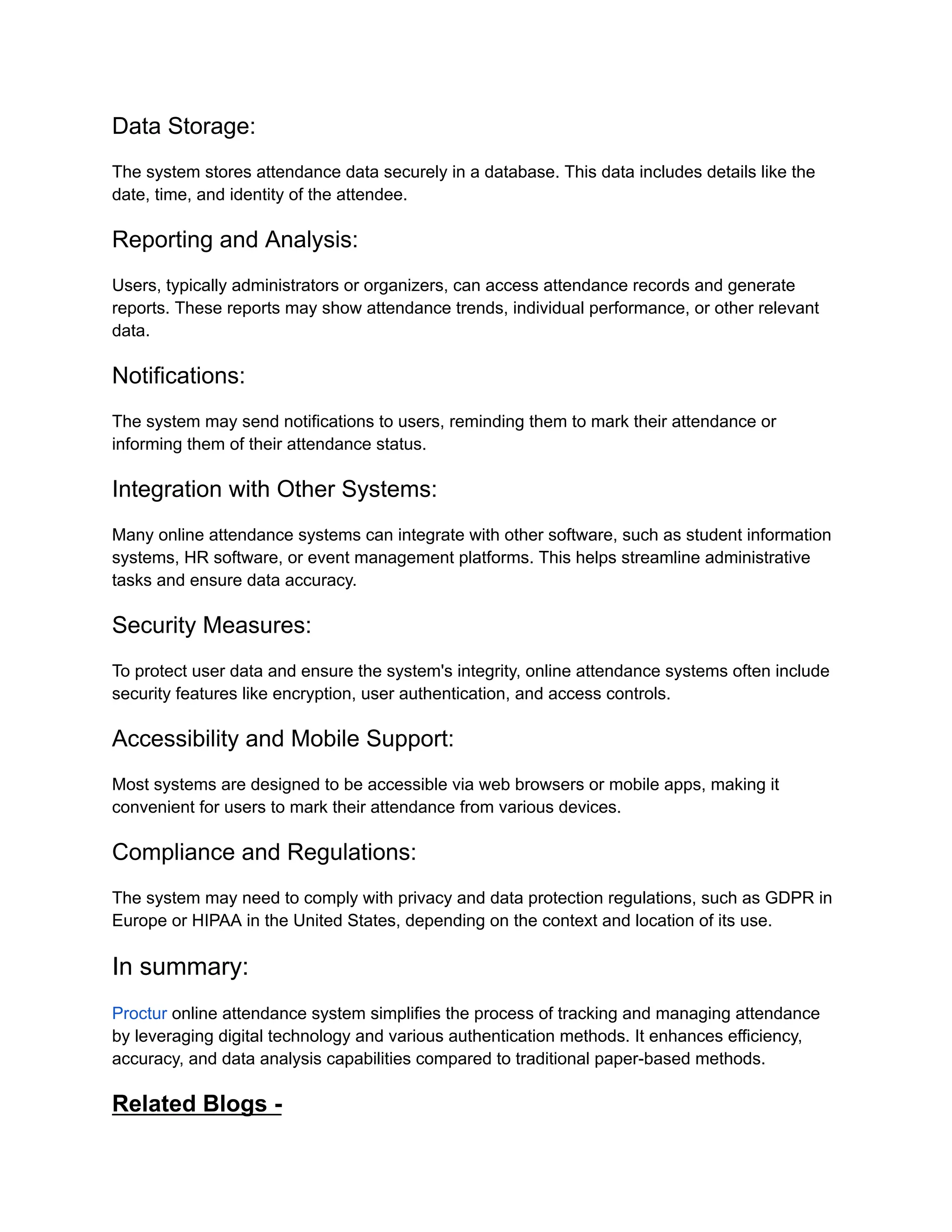 Data Storage:
The system stores attendance data securely in a database. This data includes details like the
date, time, and identity of the attendee.
Reporting and Analysis:
Users, typically administrators or organizers, can access attendance records and generate
reports. These reports may show attendance trends, individual performance, or other relevant
data.
Notifications:
The system may send notifications to users, reminding them to mark their attendance or
informing them of their attendance status.
Integration with Other Systems:
Many online attendance systems can integrate with other software, such as student information
systems, HR software, or event management platforms. This helps streamline administrative
tasks and ensure data accuracy.
Security Measures:
To protect user data and ensure the system's integrity, online attendance systems often include
security features like encryption, user authentication, and access controls.
Accessibility and Mobile Support:
Most systems are designed to be accessible via web browsers or mobile apps, making it
convenient for users to mark their attendance from various devices.
Compliance and Regulations:
The system may need to comply with privacy and data protection regulations, such as GDPR in
Europe or HIPAA in the United States, depending on the context and location of its use.
In summary:
Proctur online attendance system simplifies the process of tracking and managing attendance
by leveraging digital technology and various authentication methods. It enhances efficiency,
accuracy, and data analysis capabilities compared to traditional paper-based methods.
Related Blogs -
 