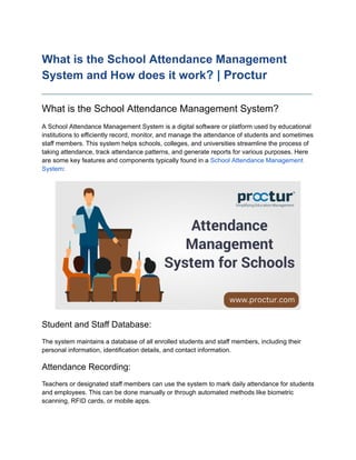 What is the School Attendance Management
System and How does it work? | Proctur
____________________________________________________________________________
What is the School Attendance Management System?
A School Attendance Management System is a digital software or platform used by educational
institutions to efficiently record, monitor, and manage the attendance of students and sometimes
staff members. This system helps schools, colleges, and universities streamline the process of
taking attendance, track attendance patterns, and generate reports for various purposes. Here
are some key features and components typically found in a School Attendance Management
System:
Student and Staff Database:
The system maintains a database of all enrolled students and staff members, including their
personal information, identification details, and contact information.
Attendance Recording:
Teachers or designated staff members can use the system to mark daily attendance for students
and employees. This can be done manually or through automated methods like biometric
scanning, RFID cards, or mobile apps.
 