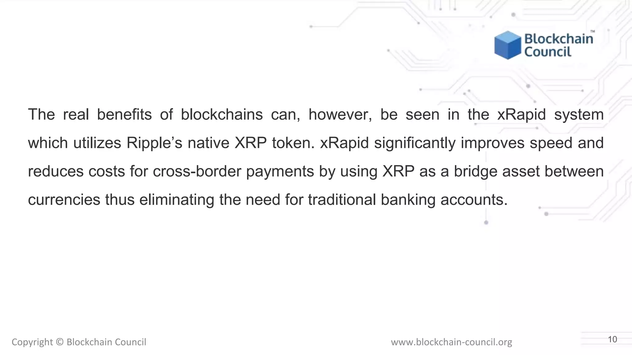 Copyright © Blockchain Council www.blockchain-council.org
The real benefits of blockchains can, however, be seen in the xRapid system
which utilizes Ripple’s native XRP token. xRapid significantly improves speed and
reduces costs for cross-border payments by using XRP as a bridge asset between
currencies thus eliminating the need for traditional banking accounts.
10
 