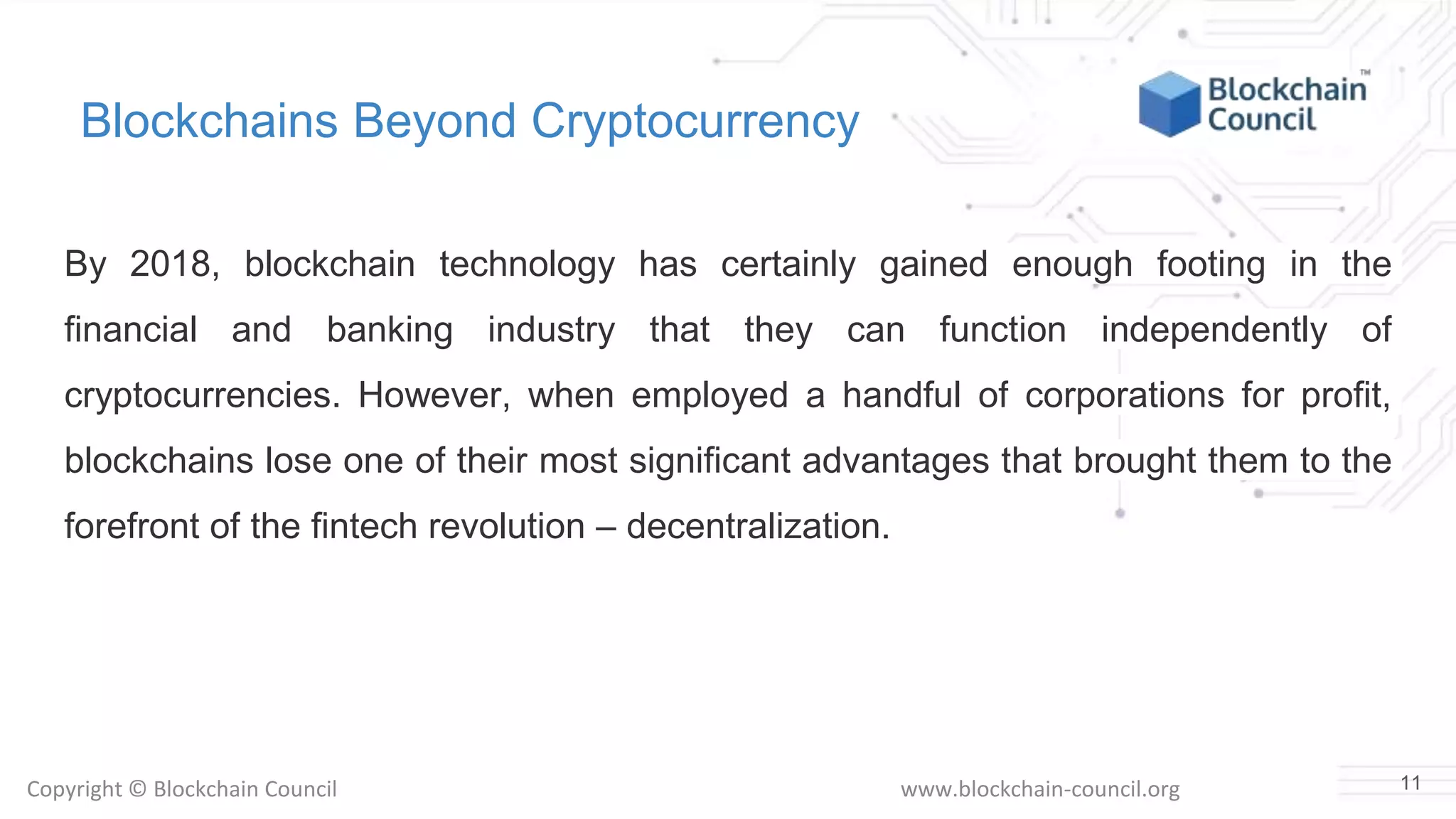Copyright © Blockchain Council www.blockchain-council.org
Blockchains Beyond Cryptocurrency
By 2018, blockchain technology has certainly gained enough footing in the
financial and banking industry that they can function independently of
cryptocurrencies. However, when employed a handful of corporations for profit,
blockchains lose one of their most significant advantages that brought them to the
forefront of the fintech revolution – decentralization.
11
 