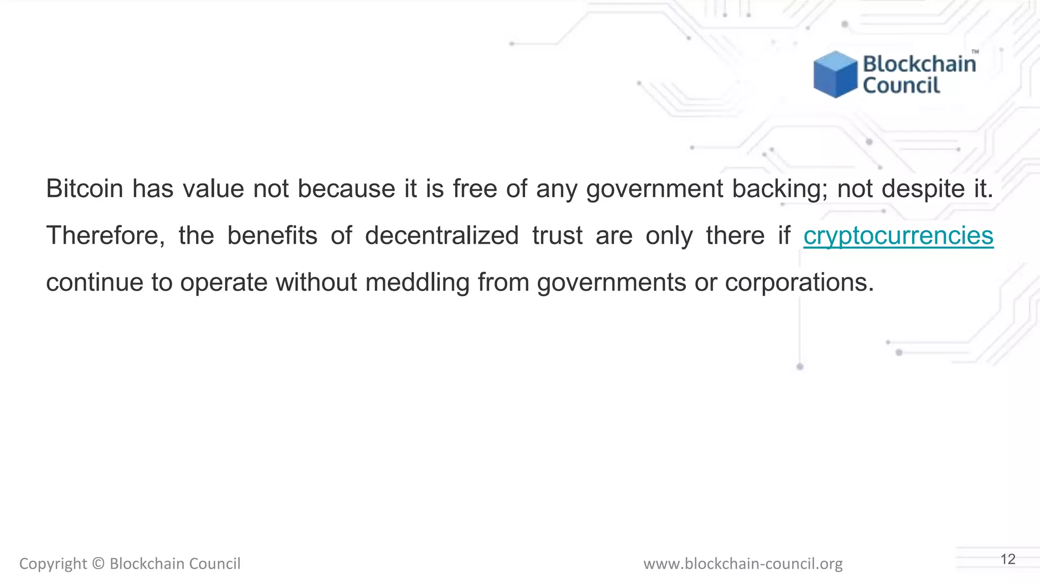 Copyright © Blockchain Council www.blockchain-council.org
Bitcoin has value not because it is free of any government backing; not despite it.
Therefore, the benefits of decentralized trust are only there if cryptocurrencies
continue to operate without meddling from governments or corporations.
12
 