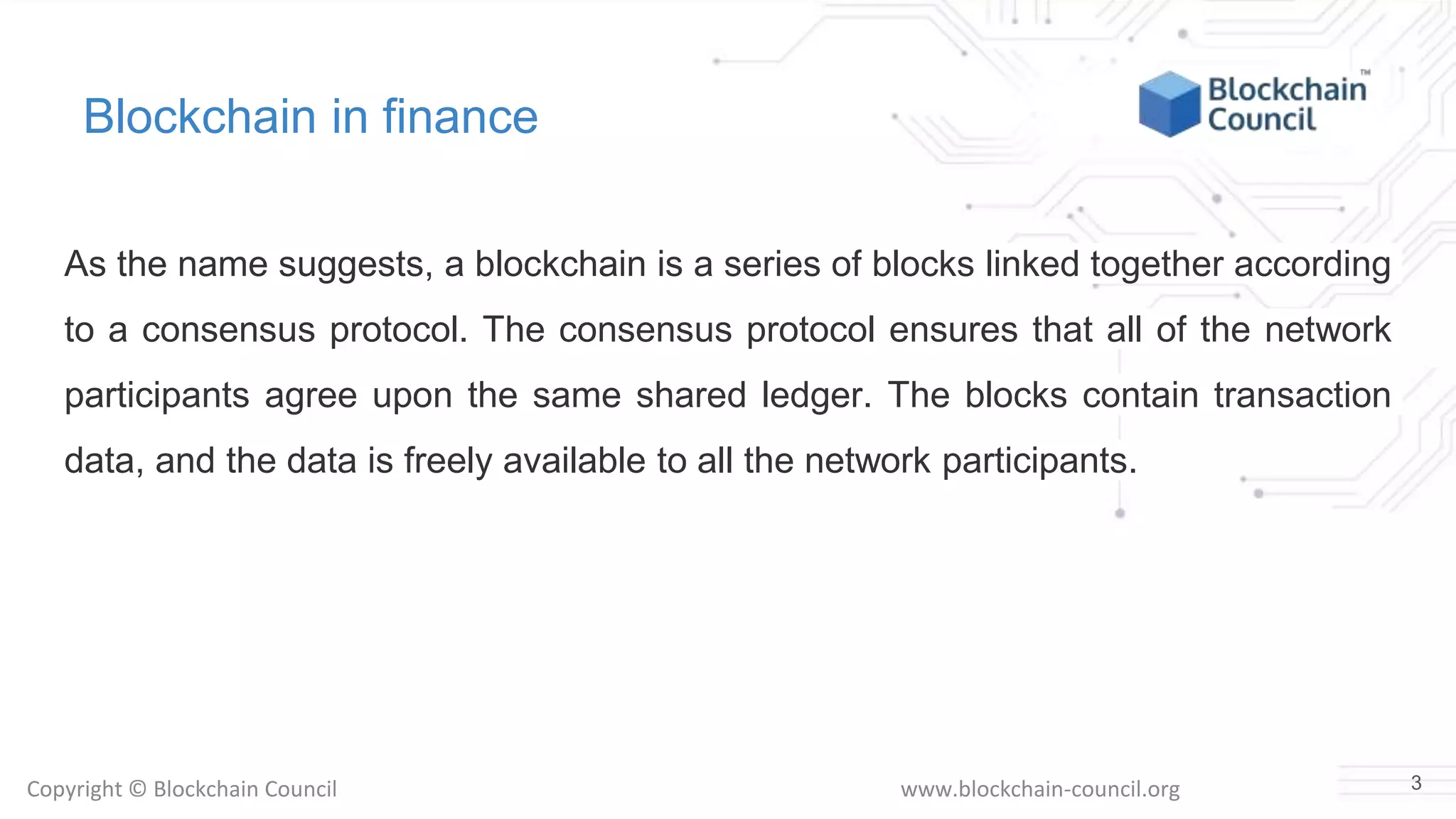 Copyright © Blockchain Council www.blockchain-council.org
Blockchain in finance
As the name suggests, a blockchain is a series of blocks linked together according
to a consensus protocol. The consensus protocol ensures that all of the network
participants agree upon the same shared ledger. The blocks contain transaction
data, and the data is freely available to all the network participants.
3
 