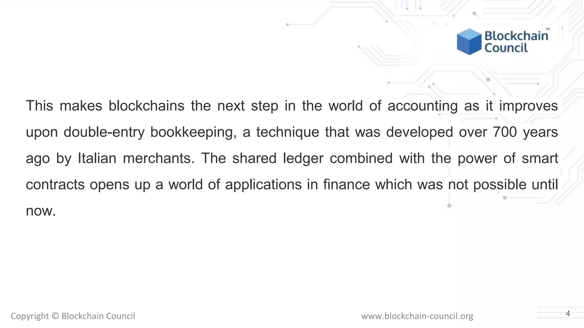 Copyright © Blockchain Council www.blockchain-council.org
This makes blockchains the next step in the world of accounting as it improves
upon double-entry bookkeeping, a technique that was developed over 700 years
ago by Italian merchants. The shared ledger combined with the power of smart
contracts opens up a world of applications in finance which was not possible until
now.
4
 